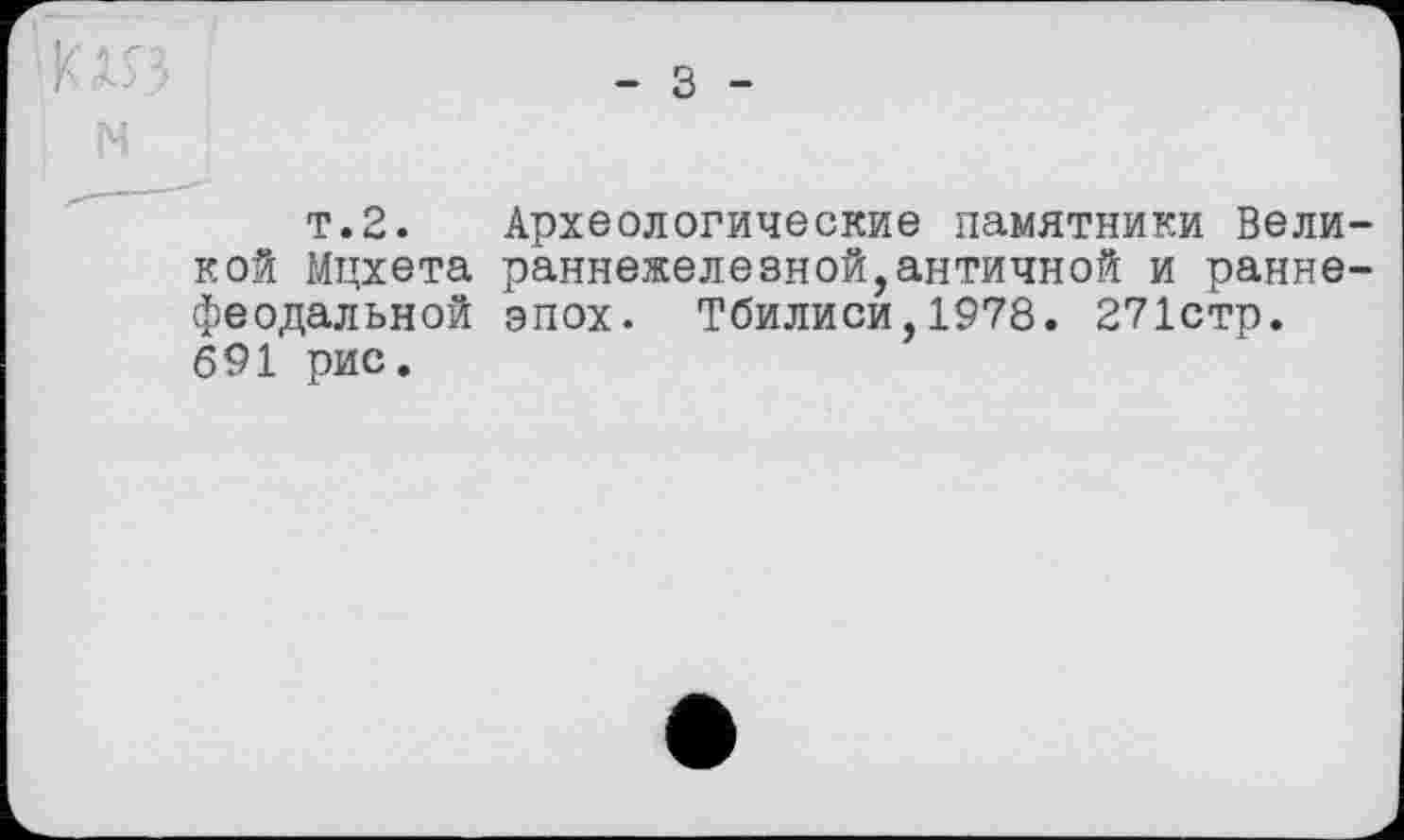 ﻿К1Я
т.2. Археологические памятники Великой Мцхета раннехелезной,античной и раннефеодальной эпох- Тбилиси,1978. 271стр. 691 рис.